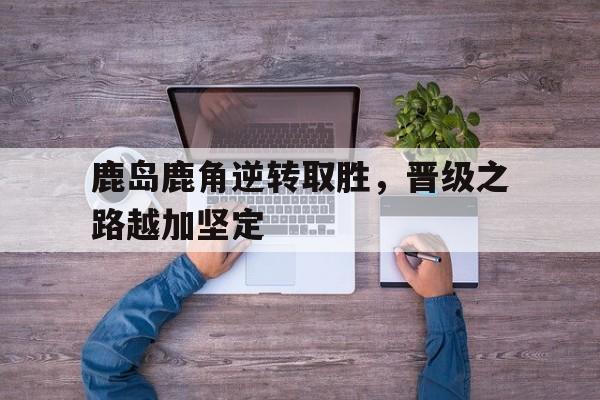 鹿岛鹿角逆转取胜，晋级之路越加坚定
